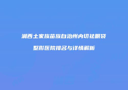 湘西土家族苗族自治州内切祛眼袋整形医院排名与详情解析