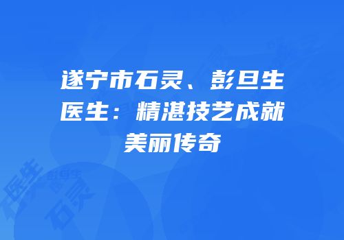 遂宁市石灵、彭旦生医生：精湛技艺成就美丽传奇