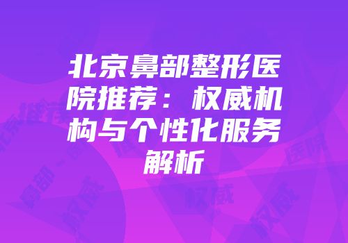 北京鼻部整形医院推荐：权威机构与个性化服务解析