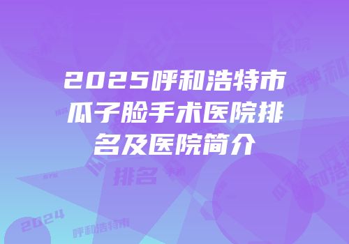 2025呼和浩特市瓜子脸手术医院排名及医院简介