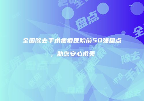 全国除去手术疤痕医院前50强盘点，助您安心求美