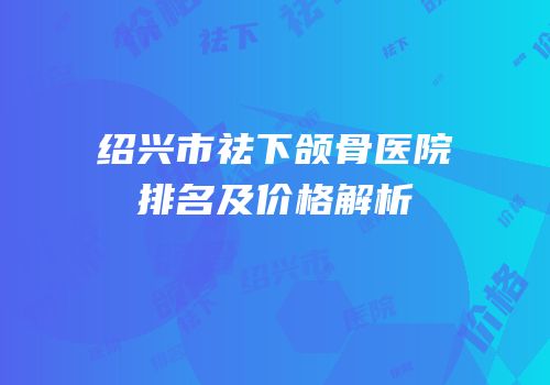 绍兴市祛下颌骨医院排名及价格解析