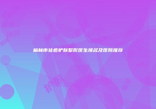 榆林市祛痘护肤整形医生排名及医院推荐