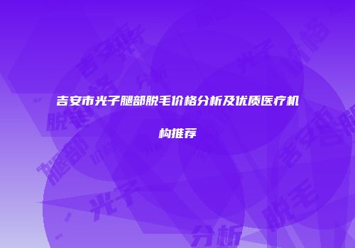 吉安市光子腿部脱毛价格分析及优质医疗机构推荐