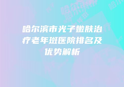 哈尔滨市光子嫩肤治疗老年斑医院排名及优势解析