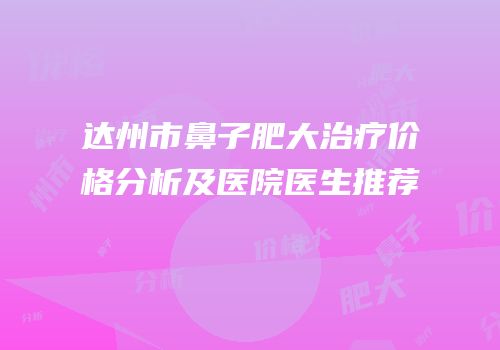 达州市鼻子肥大治疗价格分析及医院医生推荐