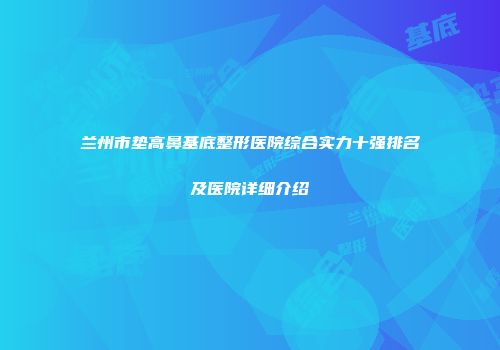兰州市垫高鼻基底整形医院综合实力十强排名及医院详细介绍