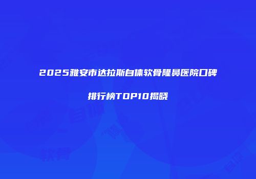 2025雅安市达拉斯自体软骨隆鼻医院口碑排行榜TOP10揭晓