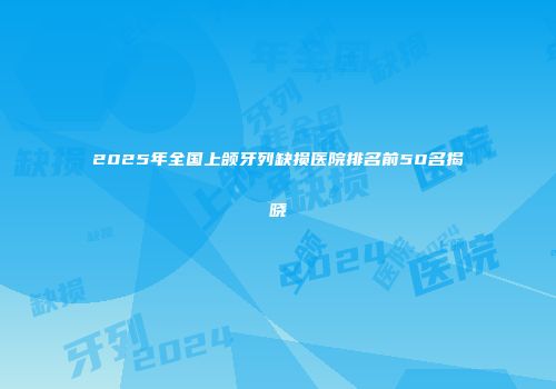 2025年全国上颌牙列缺损医院排名前50名揭晓
