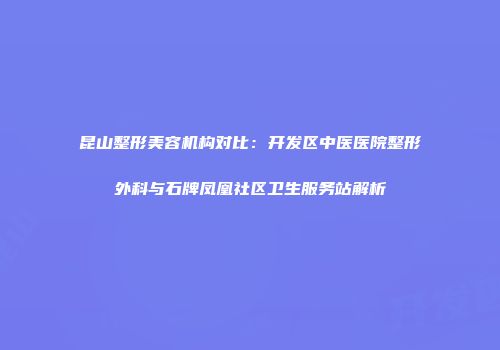昆山整形美容机构对比：开发区中医医院整形外科与石牌凤凰社区卫生服务站解析