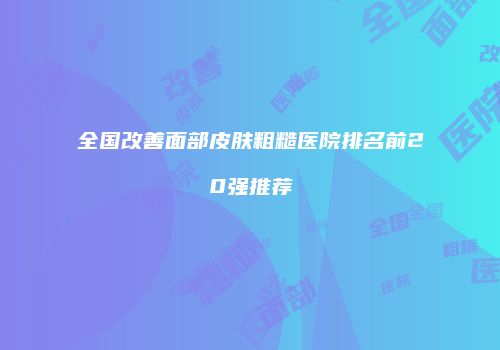 全国改善面部皮肤粗糙医院排名前20强推荐