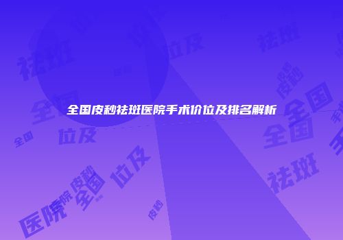 全国皮秒祛斑医院手术价位及排名解析
