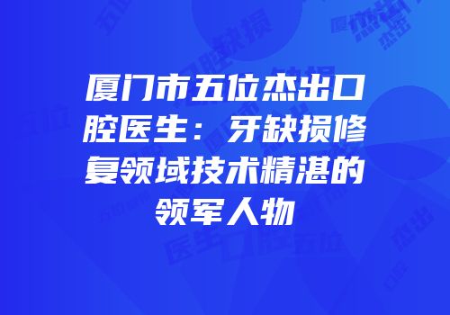 厦门市五位杰出口腔医生：牙缺损修复领域技术精湛的领军人物