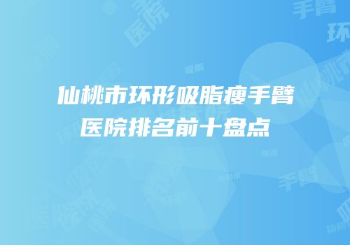 仙桃市环形吸脂瘦手臂医院排名前十盘点