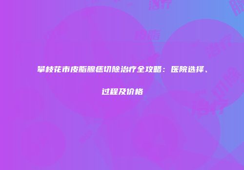 攀枝花市皮脂腺痣切除治疗全攻略：医院选择、过程及价格