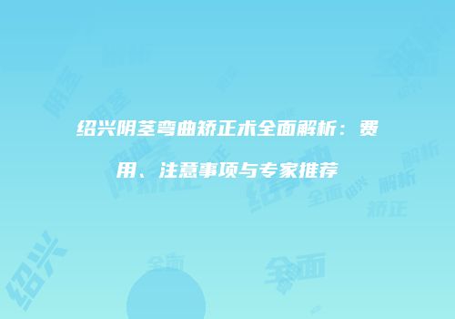 绍兴阴茎弯曲矫正术全面解析：费用、注意事项与专家推荐