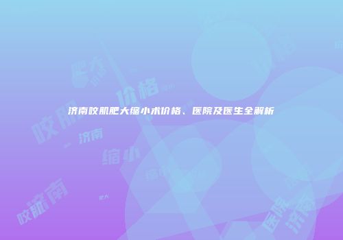 济南咬肌肥大缩小术价格、医院及医生全解析
