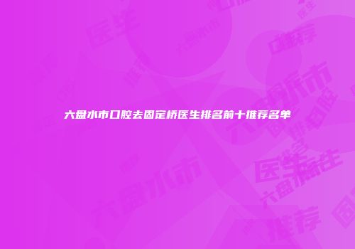 六盘水市口腔去固定桥医生排名前十推荐名单