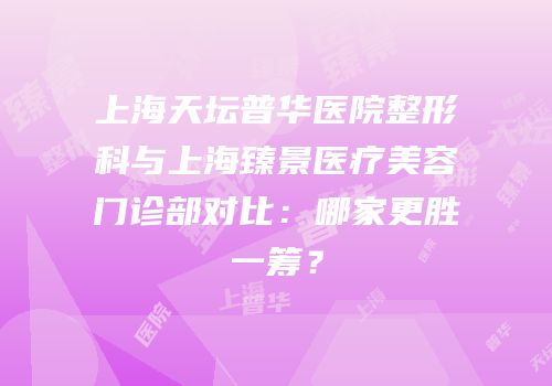 上海天坛普华医院整形科与上海臻景医疗美容门诊部对比：哪家更胜一筹？