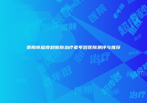 贵阳市超皮秒嫩肤治疗老年斑医院测评与推荐