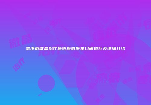 贵港市微晶治疗痤疮瘢痕医生口碑排行及详细介绍
