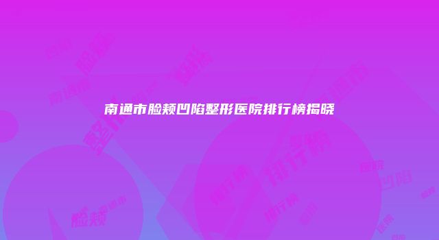 南通市脸颊凹陷整形医院排行榜揭晓