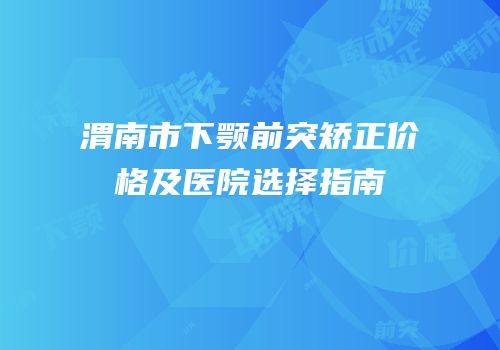 渭南市下颚前突矫正价格及医院选择指南