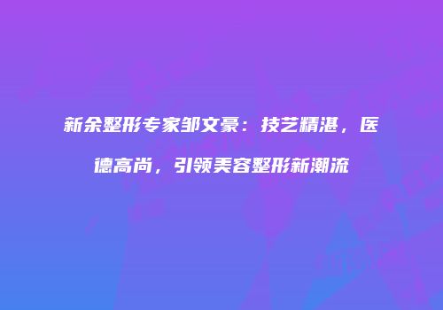 新余整形专家邹文豪：技艺精湛，医德高尚，引领美容整形新潮流