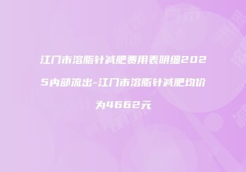 江门市溶脂针减肥费用表明细2025内部流出-江门市溶脂针减肥均价为4662元