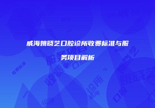 威海姚晓艺口腔诊所收费标准与服务项目解析