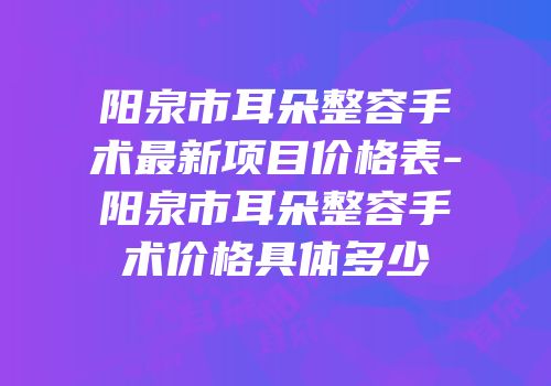 阳泉市耳朵整容手术最新项目价格表-阳泉市耳朵整容手术价格具体多少