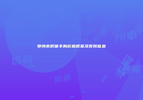 鄂州市假体丰胸价格概览及医院信息