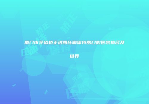 厦门市牙齿矫正透明压膜保持器口腔医院排名及推荐