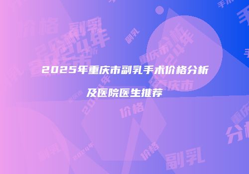 2025年重庆市副乳手术价格分析及医院医生推荐