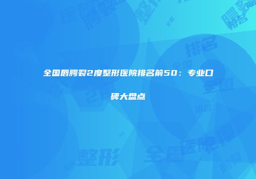 全国唇腭裂2度整形医院排名前50：专业口碑大盘点
