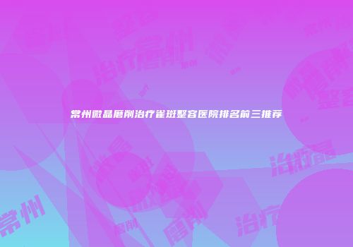 常州微晶磨削治疗雀斑整容医院排名前三推荐