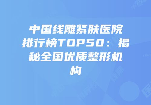 中国线雕紧肤医院排行榜TOP50：揭秘全国优质整形机构