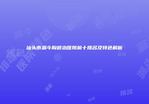 汕头市漏斗胸矫治医院前十排名及特色解析