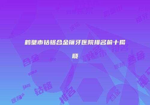 鹤壁市钴铬合金镶牙医院排名前十揭晓