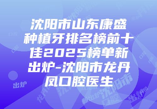 沈阳市山东康盛种植牙排名榜前十佳2025榜单新出炉-沈阳市龙丹凤口腔医生