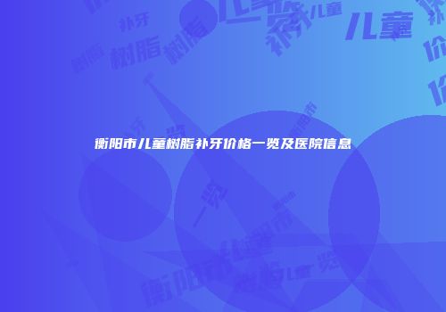 衡阳市儿童树脂补牙价格一览及医院信息