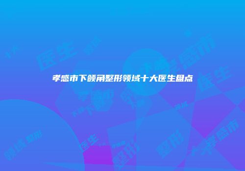 孝感市下颌角整形领域十大医生盘点