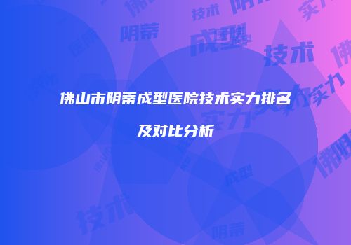 佛山市阴蒂成型医院技术实力排名及对比分析
