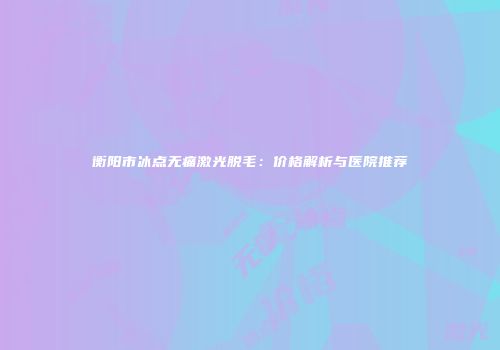 衡阳市冰点无痛激光脱毛：价格解析与医院推荐