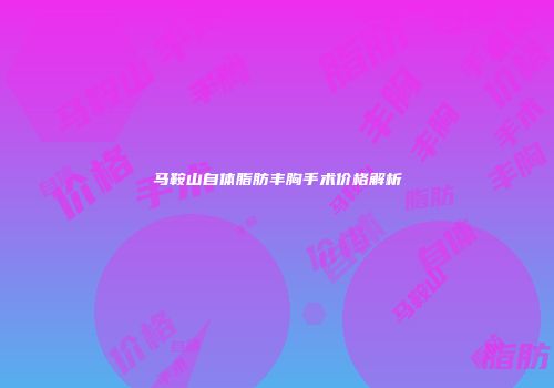 马鞍山自体脂肪丰胸手术价格解析