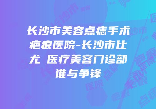 长沙市美容点痣手术疤痕医院-长沙市比尤媞医疗美容门诊部谁与争锋