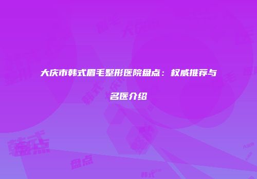 大庆市韩式眉毛整形医院盘点：权威推荐与名医介绍