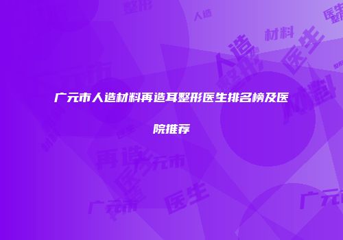 广元市人造材料再造耳整形医生排名榜及医院推荐