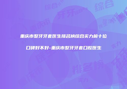 重庆市整牙牙套医生排名榜综合实力前十位口碑好不好-重庆市整牙牙套口腔医生