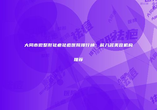 大同市微整形祛疤祛痘医院排行榜：前八名美容机构推荐